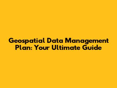 Geospatial Data Management Plan: Your Ultimate Guide