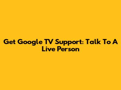 Get Google TV Support: Talk To A Live Person