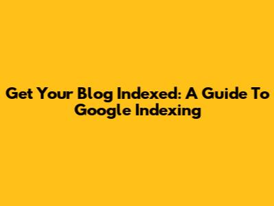 Get Your Blog Indexed: A Guide To Google Indexing