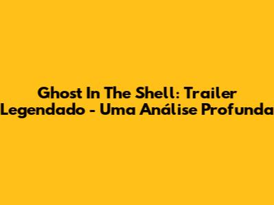Ghost In The Shell: Trailer Legendado - Uma Análise Profunda