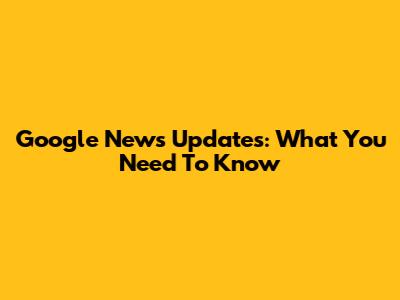 Google News Updates: What You Need To Know