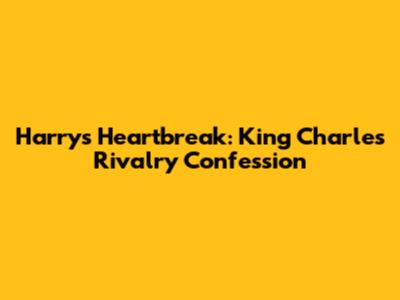 Harry's Heartbreak: King Charles Rivalry Confession