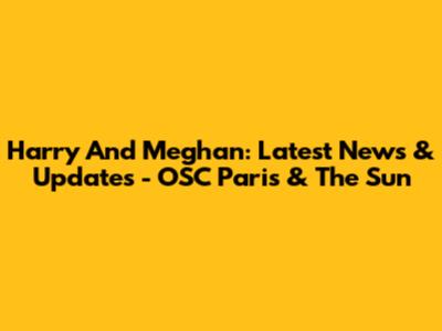 Harry And Meghan: Latest News & Updates - OSC Paris & The Sun