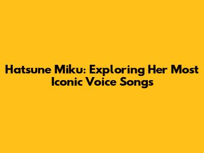 Hatsune Miku: Exploring Her Most Iconic Voice Songs