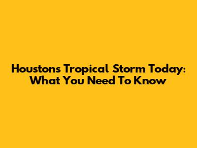 Houston's Tropical Storm Today: What You Need To Know