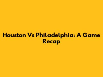 Houston Vs Philadelphia: A Game Recap