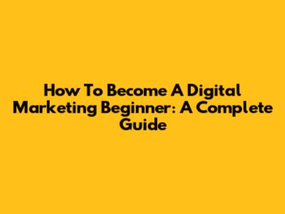 How To Become A Digital Marketing Beginner: A Complete Guide