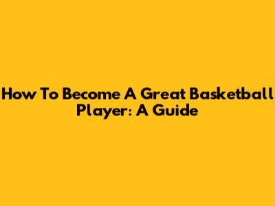 How To Become A Great Basketball Player: A Guide