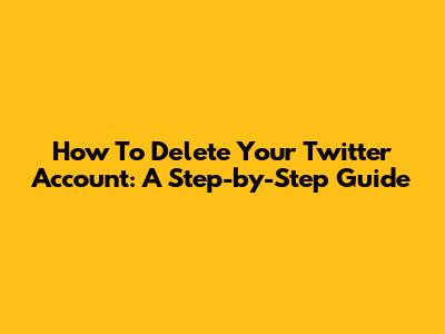 How To Delete Your Twitter Account: A Step-by-Step Guide