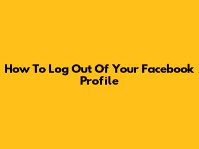 How To Log Out Of Your Facebook Profile