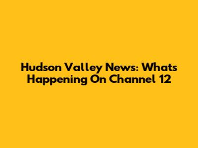 Hudson Valley News: What's Happening On Channel 12