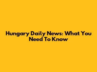 Hungary Daily News: What You Need To Know