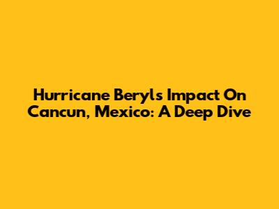 Hurricane Beryl's Impact On Cancun, Mexico: A Deep Dive