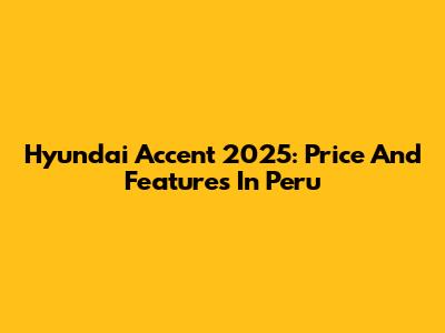Hyundai Accent 2025: Price And Features In Peru