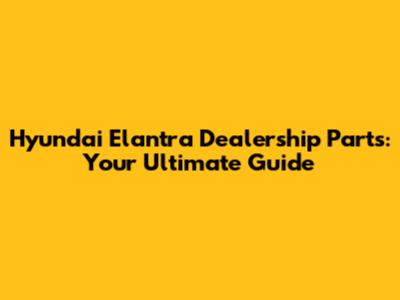 Hyundai Elantra Dealership Parts: Your Ultimate Guide