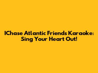 IChase Atlantic Friends Karaoke: Sing Your Heart Out!
