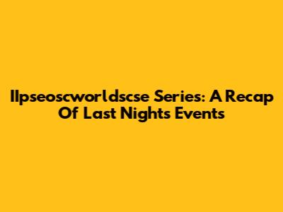 IIpseoscworldscse Series: A Recap Of Last Night's Events