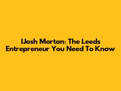 IJosh Morton: The Leeds Entrepreneur You Need To Know
