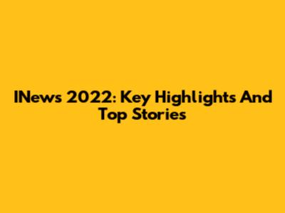 INews 2022: Key Highlights And Top Stories