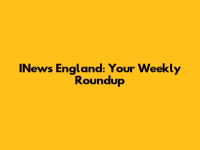 INews England: Your Weekly Roundup