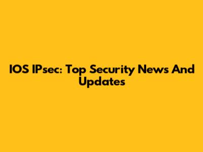 IOS IPsec: Top Security News And Updates