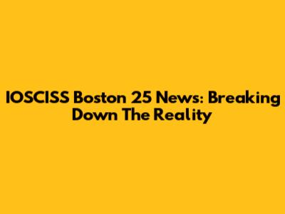 IOSCISS Boston 25 News: Breaking Down The Reality
