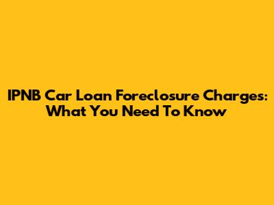 IPNB Car Loan Foreclosure Charges: What You Need To Know