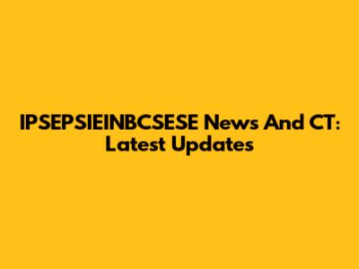 IPSEPSIEINBCSESE News And CT: Latest Updates