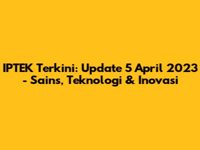 IPTEK Terkini: Update 5 April 2023 - Sains, Teknologi & Inovasi