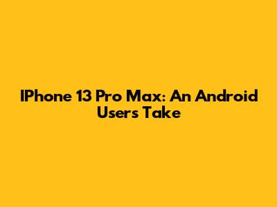 IPhone 13 Pro Max: An Android User's Take