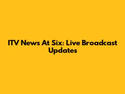 ITV News At Six: Live Broadcast Updates