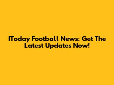 IToday Football News: Get The Latest Updates Now!