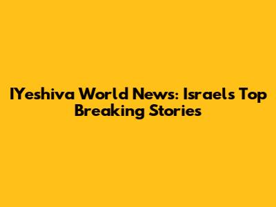 IYeshiva World News: Israel's Top Breaking Stories