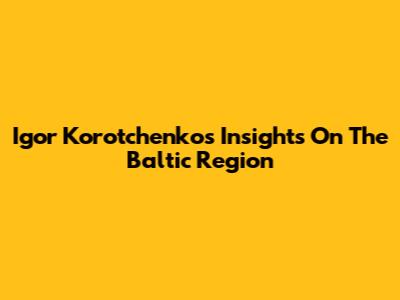Igor Korotchenko's Insights On The Baltic Region