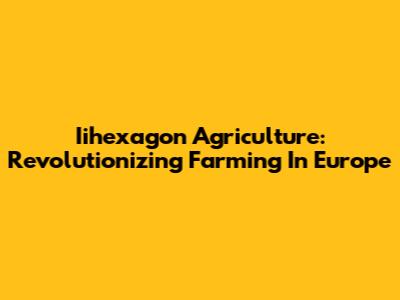 Iihexagon Agriculture: Revolutionizing Farming In Europe