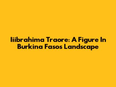Iiibrahima Traore: A Figure In Burkina Faso's Landscape