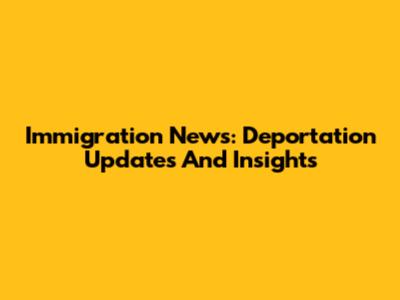 Immigration News: Deportation Updates And Insights