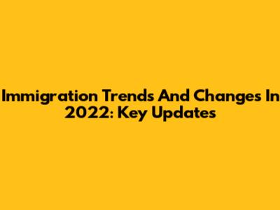 Immigration Trends And Changes In 2022: Key Updates