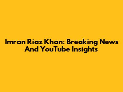 Imran Riaz Khan: Breaking News And YouTube Insights