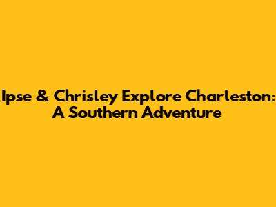 Ipse & Chrisley Explore Charleston: A Southern Adventure