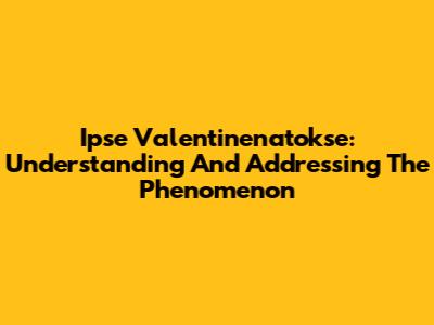Ipse Valentinenatokse: Understanding And Addressing The Phenomenon