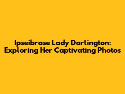 Ipseibrase Lady Darlington: Exploring Her Captivating Photos