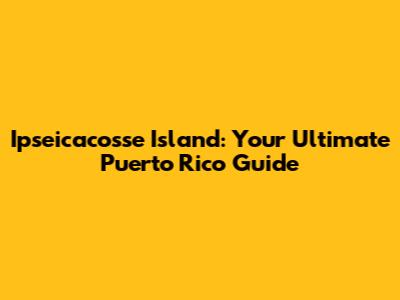 Ipseicacosse Island: Your Ultimate Puerto Rico Guide