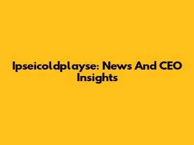 Ipseicoldplayse: News And CEO Insights