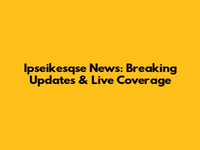 Ipseikesqse News: Breaking Updates & Live Coverage