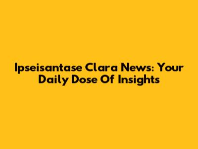 Ipseisantase Clara News: Your Daily Dose Of Insights