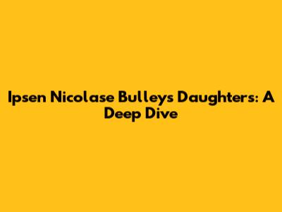 Ipsen Nicolase Bulley's Daughters: A Deep Dive