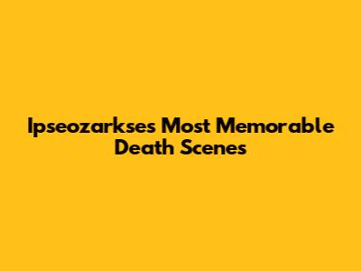 Ipseozarkse's Most Memorable Death Scenes