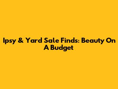 Ipsy & Yard Sale Finds: Beauty On A Budget