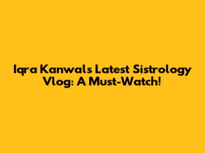 Iqra Kanwal's Latest Sistrology Vlog: A Must-Watch!